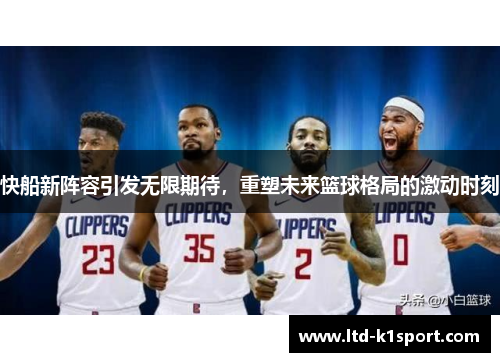 快船新阵容引发无限期待，重塑未来篮球格局的激动时刻