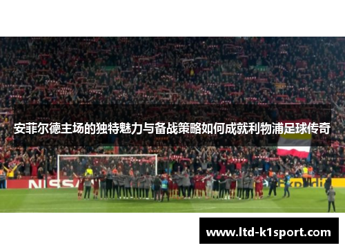 安菲尔德主场的独特魅力与备战策略如何成就利物浦足球传奇