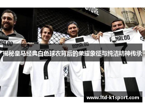 揭秘皇马经典白色球衣背后的荣耀象征与纯洁精神传承