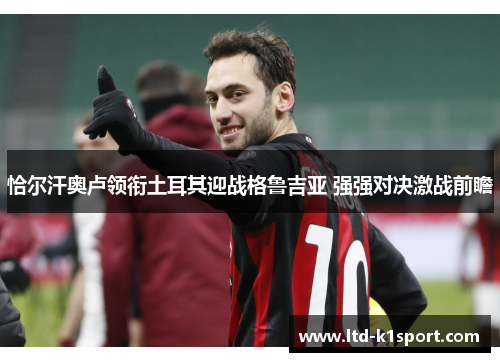 恰尔汗奥卢领衔土耳其迎战格鲁吉亚 强强对决激战前瞻 恰尔汗奥卢领衔土耳其迎战格鲁吉亚 强强对决激战前瞻