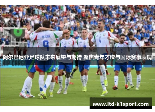 阿尔巴尼亚足球队未来展望与期待 聚焦青年才俊与国际赛事表现
