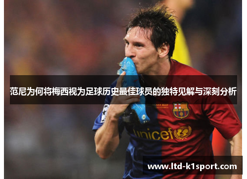 范尼为何将梅西视为足球历史最佳球员的独特见解与深刻分析